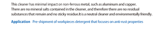 Little impact on non-ferrous metals such as aluminum and copper. Since it does not contain inorganic salt, there is no residue of ingredients and no stickiness. Neutral and environmentally friendly.