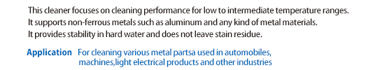 Enhanced cleanability in low to medium temperatures. Compatible with non-ferrous metals such as aluminum. Hard water-resistant specification does not create stain residue